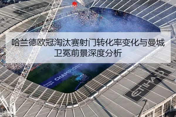 哈兰德欧冠淘汰赛射门转化率变化与曼城卫冕前景深度分析 - kaiyun