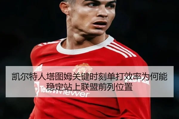 凯尔特人塔图姆关键时刻单打效率为何能稳定站上联盟前列位置