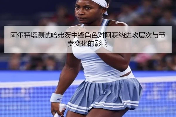 阿尔特塔测试哈弗茨中锋角色对阿森纳进攻层次与节奏变化的影响