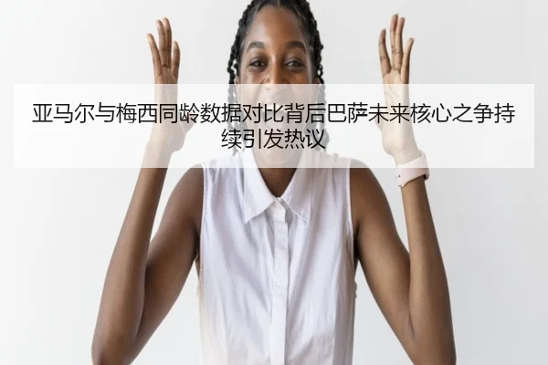 亚马尔与梅西同龄数据对比背后巴萨未来核心之争持续引发热议 - kaiyun